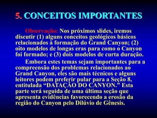5. CONCEITOS IMPORTANTES
Observação: Nos próximos slides, iremos
discutir (1) alguns conceitos geológicos básicos
relacionados à formação do Grand Canyon; (2)
oito modelos de longas eras para como o Canyon
foi formado; e (3) dois modelos de curta duração.
Embora estes temas sejam importantes para a
compreensão dos problemas relacionados ao
Grand Canyon, eles são mais técnicos e alguns
leitores podem preferir pular para a Seção 8,
entitulada “DATAÇÃO DO CANYON.” Esta
parte será seguida de uma última seção que
apresenta evidências favorecendo a erosão da
região do Canyon pelo Dilúvio de Gênesis.
 