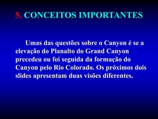 5. CONCEITOS IMPORTANTES
Umas das questões sobre o Canyon é se a
elevação do Planalto do Grand Canyon
precedeu ou foi seguida da formação do
Canyon pelo Rio Colorado. Os próximos dois
slides apresentam duas visões diferentes.
 
