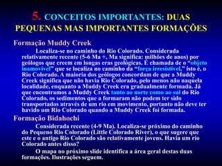 5. CONCEITOS IMPORTANTES: DUAS
PEQUENAS MAS IMPORTANTES FORMAÇÕES
Formação Muddy Creek
Localiza-se no caminho do Rio Colorado. Considerada
relativamente recente (5-6 Ma +, Ma significa: milhões de anos) por
geólogos que creem em longas eras geológicas. É chamada de o “objeto
inamovível” que se localiza no caminho da “força irresistível,” isto é, o
Rio Colorado. A maioria dos geólogos concordam de que a Muddy
Creek significa que não havia Rio Colorado, pelo menos não naquela
localidade, enquanto a Muddy Creek era gradualmente formada. Já
que encontramos a Muddy Creek tanto ao norte como ao sul do Rio
Colorado, os sedimentos que a formaram não podem ter sido
transportados através de um rio em movimento, portanto não deve ter
havido um Rio Colorado quando a Muddy Creek foi formada.
Formação Bidahochi
Considerada recente (4-9 Ma). Localiza-se próximo do caminho
do Pequeno Rio Colorado (Little Colorado River), o que sugere que
este e o antigo Rio Colorado são relativamente jovens. Havia um rio
Colorado antes disso?
O mapa no próximo slide identifica a área geral destas duas
formações. Ilustrações seguem.
 