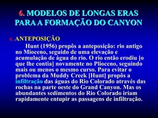 6. MODELOS DE LONGAS ERAS
PARAA FORMAÇÃO DO CANYON
c. ANTEPOSIÇÃO
Hunt (1956) propôs a anteposição: rio antigo
no Mioceno, seguido de uma elevação e
acumulação de água do rio. O rio então erodiu [o
que lhe contia] novamente no Plioceno, seguindo
mais ou menos o mesmo curso. Para evitar o
problema da Muddy Creek [Hunt] propôs a
infiltração das águas do Rio Colorado através das
rochas na parte oeste do Grand Canyon. Mas os
abundantes sedimentos do Rio Colorado iriam
rapidamente entupir as passagens de infiltração.
 