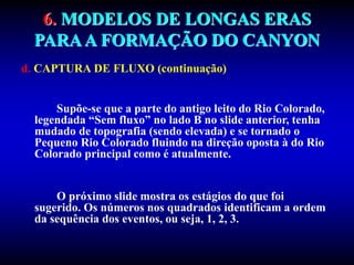 6. MODELOS DE LONGAS ERAS
PARAA FORMAÇÃO DO CANYON
d. CAPTURA DE FLUXO (continuação)
Supõe-se que a parte do antigo leito do Rio Colorado,
legendada “Sem fluxo” no lado B no slide anterior, tenha
mudado de topografia (sendo elevada) e se tornado o
Pequeno Rio Colorado fluindo na direção oposta à do Rio
Colorado principal como é atualmente.
O próximo slide mostra os estágios do que foi
sugerido. Os números nos quadrados identificam a ordem
da sequência dos eventos, ou seja, 1, 2, 3.
 