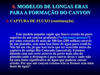 6. MODELOS DE LONGAS ERAS
PARAA FORMAÇÃO DO CANYON
d. CAPTURA DE FLUXO (continuação)
Este modelo popular supõe que houve erosão da parte
superior de um canyon profundo (“o barranco precoce”)
por uma extensão de mais de 300 km (200 milhas) através
de um planalto, sem uma boa fonte de água para erodí-lo.
Não há um rio, já que isso teria que ter ocorrido antes da
captura do antigo Rio Colorado (ancestral). Estamos
lidando com um corte através da parte mais alta do
planalto onde a drenagem é para outras áreas e onde não
há uma fonte significativa de água que pudesse causar
erosão. Por que um canyon extenso iria se formar sem uma
fonte de água?
 