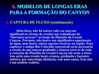6. MODELOS DE LONGAS ERAS
PARAA FORMAÇÃO DO CANYON
d. CAPTURA DE FLUXO (continuação)
Além disso, não há outros vales ou canyons
significativos (frutos de erosão) nas redondezas do
“barranco precoce” ao longo do Planalto do Grand
Canyon. Portanto, não houve um significativo suprimento
de água, nem houve outros agentes erosivos na região. Para
capturar o antigo Rio Colorado (ancestral) seria necessária
a erosão de um canyon profundo e sinuoso através de toda
a extensão do Planalto do Grand Canyon (de oeste a leste).
Isso seria uma erosão local, extensa, profunda e bastante
seletiva, por uma longa distância, sem uma causa. Este não
é um modelo realista.
 