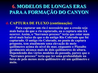 6. MODELOS DE LONGAS ERAS
PARAA FORMAÇÃO DO CANYON
d. CAPTURA DE FLUXO (continuação)
Para capturar um rio é necessário que a erosão seja
mais baixa do que o rio capturado, ou a captura não irá
ocorrer. Assim, o “barranco precoce” teria que estar num
nível mais baixo do que o do antigo Rio Colorado que foi
capturado. O antigo rio Colorado, no ponto de captura
proposto, tem atualmente uma elevação de meio
quilômetro acima do nível do mar, enquanto o Planalto
geralmente alcança mais de dois quilômetros de altura.
Dependendo dos vários modelos do passado, parece que o
“barranco precoce” teria que ter uma profundidade na
faixa de pelo menos meio quilômetro até um quilômetro e
meio.
 