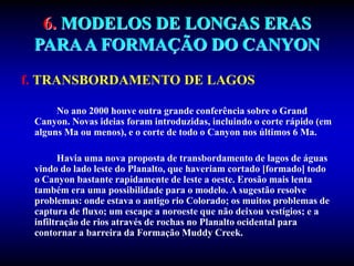 6. MODELOS DE LONGAS ERAS
PARAA FORMAÇÃO DO CANYON
f. TRANSBORDAMENTO DE LAGOS
No ano 2000 houve outra grande conferência sobre o Grand
Canyon. Novas ideias foram introduzidas, incluindo o corte rápido (em
alguns Ma ou menos), e o corte de todo o Canyon nos últimos 6 Ma.
Havia uma nova proposta de transbordamento de lagos de águas
vindo do lado leste do Planalto, que haveriam cortado [formado] todo
o Canyon bastante rapidamente de leste a oeste. Erosão mais lenta
também era uma possibilidade para o modelo. A sugestão resolve
problemas: onde estava o antigo rio Colorado; os muitos problemas de
captura de fluxo; um escape a noroeste que não deixou vestígios; e a
infiltração de rios através de rochas no Planalto ocidental para
contornar a barreira da Formação Muddy Creek.
 