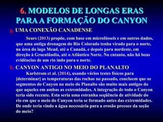 6. MODELOS DE LONGAS ERAS
PARAA FORMAÇÃO DO CANYON
g. UMA CONEXÃO CANADENSE
Sears (2013) propõe, com base em microfósseis e em outros dados,
que uma antiga drenagem do Rio Colorado tenha virado para o norte,
na área do lago Mead, até o Canadá, e depois para nordeste, em
direção à Groenlândia, até o Atlântico Norte. No entanto, não há boas
evidências de um rio indo para o norte.
h. CANYON ANTIGO NO MEIO DO PLANALTO
Karlstrom et al. (2014), usando vários testes físicos para
[determinar] as temperaturas das rochas no passado, concluem que os
segmentos do Canyon no meio do Planalto são muito mais antigos do
que aqueles em ambas as extremidades. A integração de todo o Canyon
teria sido recente. Esta seria uma estranha seqüência de atividade do
rio em que o meio do Canyon teria se formado antes das extremidades.
De onde teria vindo a água necessária para a erosão precoce da seção
do meio?
 