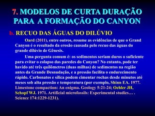 7. MODELOS DE CURTA DURAÇÃO
PARA A FORMAÇÃO DO CANYON
b. RECUO DAS ÁGUAS DO DILÚVIO
Oard (2011), entre outros, resume as evidências de que o Grand
Canyon é o resultado da erosão causada pelo recuo das águas do
grande dilúvio de Gênesis.
Uma pergunta comum é: os sedimentos seriam duros o suficiente
para evitar o colapso das paredes do Canyon? No entanto, pode ter
havido até três quilômetros (duas milhas) de sedimentos na região
antes da Grande Desnudação, e a pressão facilita o endurecimento
rápido. Carbonatos e sílica podem cimentar rochas desde minutos até
meses sob alta pressão e temperatura (por exemplo, Shinn EA. 1977.
Limestone compaction: An enigma. Geology 5:21-24; Oehler JH,
Schopf WJ. 1971. Artificial microfossils: Experimental studies… .
Science 174:1229-1231).
 