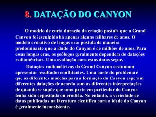 8. DATAÇÃO DO CANYON
O modelo de curta duração da criação postula que o Grand
Canyon foi esculpido há apenas alguns milhares de anos. O
modelo evolutivo de longas eras postula de maneira
predominante que a idade do Canyon é de milhões de anos. Para
essas longas eras, os geólogos geralmente dependem de datações
radiométricas. Uma avaliação para estas datas segue.
Datações radiométricas do Grand Canyon costumam
apresentar resultados conflitantes. Uma parte do problema é
que os diferentes modelos para a formação do Canyon esperam
diferentes datações de acordo com as diferentes interpretações
de quando se supõe que uma parte em particular do Canyon
tenha sido depositada ou erodida. No entanto, a variedade de
datas publicadas na literatura científica para a idade do Canyon
é geralmente inconsistente.
 
