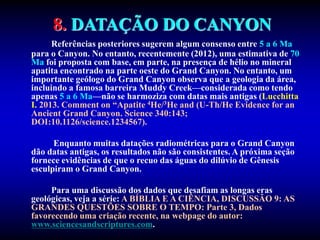 8. DATAÇÃO DO CANYON
Referências posteriores sugerem algum consenso entre 5 a 6 Ma
para o Canyon. No entanto, recentemente (2012), uma estimativa de 70
Ma foi proposta com base, em parte, na presença de hélio no mineral
apatita encontrado na parte oeste do Grand Canyon. No entanto, um
importante geólogo do Grand Canyon observa que a geologia da área,
incluindo a famosa barreira Muddy Creek—considerada como tendo
apenas 5 a 6 Ma—não se harmoziza com datas mais antigas (Lucchitta
I. 2013. Comment on “Apatite 4He/3He and (U-Th/He Evidence for an
Ancient Grand Canyon. Science 340:143;
DOI:10.1126/science.1234567).
Enquanto muitas datações radiométricas para o Grand Canyon
dão datas antigas, os resultados não são consistentes. A próxima seção
fornece evidências de que o recuo das águas do dilúvio de Gênesis
esculpiram o Grand Canyon.
Para uma discussão dos dados que desafiam as longas eras
geológicas, veja a série: A BÍBLIA E A CIÊNCIA, DISCUSSÃO 9: AS
GRANDES QUESTÕES SOBRE O TEMPO: Parte 3, Dados
favorecendo uma criação recente, na webpage do autor:
www.sciencesandscriptures.com.
 