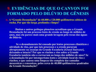 9. EVIDÊNCIAS DE QUE O CANYON FOI
FORMADO PELO DILÚVIO DE GÊNESIS
a. A “Grande Desnudação” de 60.000 a 120.000 quilômetros cúbicos de
rocha. Por que tão larga, profunda e limpa?
Dutton e outros geólogos pioneiros acreditam que a Grande
Desnudação foi um processo lento de erosão ao longo de milhões de
anos, mas ela parece mais uma grande lavagem pelo recuo das águas
do Dilúvio.
Se o desnudamento foi causado por lentos processos climáticos e
atividade de rios, por que tais processos e a erosão pararam
abruptamente na escarpa da Grande Escadaria [Grand Staircase],
deixando-a intacta? Por que os riachos e rios sobre a Grande
Escadaria também não a corroeram ao longo dos milhões de anos? Se
a desnudação foi por intemperismo lento e atividade local de rios e
riachos, o que causou uma limpeza tão completa das camadas
mesozoicas e cenozoicas, pelos cerca de 40.000 quilômetros quadrados
da Grande Desnudação?
 