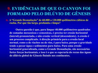 9. EVIDÊNCIAS DE QUE O CANYON FOI
FORMADO PELO DILÚVIO DE GÊNESIS
a. A “Grande Desnudação” de 60.000 a 120.000 quilômetros cúbicos de
rocha. Por que tão larga, profunda e limpa?
Outra questão é que, para limpar 40.000 quilômetros quadrados
de camadas mesozoicas e cenozoicas, é preciso ter erosão horizontal
(lateral) pronunciada, e não erosão vertical (descendente). A erosão é
um processo complicado. A direção primária para a erosão local
normal, como a de riachos ou de rios, é para baixo, porque a gravidade
tende a puxar água e sedimentos para baixo. Para uma erosão
horizontal generalizada, como a Grande Desnudação, são necessárias
fortes forças horizontais, e isso é o que se esperaria do recuo das águas
do dilúvio global de Gênesis fluindo nos continentes.
 