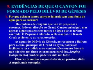 9. EVIDÊNCIAS DE QUE O CANYON FOI
FORMADO PELO DILÚVIO DE GÊNESIS
b. Por que existem tantos canyons laterais sem uma fonte de
água para os corroer?
Há centenas de canyons que vão de pequenos a
enormes, indo em direção ao Grand Canyon principal, mas
apenas alguns poucos têm fontes de água que os teriam
corroído. O Pequeno Colorado, o Havasupai e o Kanab
Creek estão entre as raras exceções.
As águas do Dilúvio de Gênesis, ao recuarem e fluírem
para o canal principal do Grand Canyon, poderiam
facilmente ter erodido essas centenas de canyons laterais
que não têm um fluxo externo para cortá-los. Sapping
(solapamento) também pode ter sido um fator.
Observe os muitos canyons laterais no próximo slide.
A seguir, mais exemplos.
 
