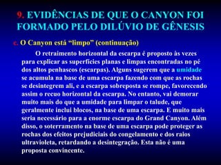 9. EVIDÊNCIAS DE QUE O CANYON FOI
FORMADO PELO DILÚVIO DE GÊNESIS
c. O Canyon está “limpo” (continuação)
O retraimento horizontal da escarpa é proposto às vezes
para explicar as superfícies planas e limpas encontradas no pé
dos altos penhascos (escarpas). Alguns sugerem que a umidade
se acumula na base de uma escarpa fazendo com que as rochas
se desintegrem ali, e a escarpa sobreposta se rompe, favorecendo
assim o recuo horizontal da escarpa. No entanto, vai demorar
muito mais do que a umidade para limpar o talude, que
geralmente inclui blocos, na base de uma escarpa. E muito mais
seria necessário para a enorme escarpa do Grand Canyon. Além
disso, o soterramento na base de uma escarpa pode proteger as
rochas dos efeitos prejudiciais do congelamento e dos raios
ultravioleta, retardando a desintegração. Esta não é uma
proposta convincente.
 