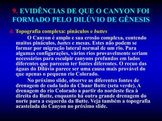 9. EVIDÊNCIAS DE QUE O CANYON FOI
FORMADO PELO DILÚVIO DE GÊNESIS
d. Topografia complexa: pináculos e buttes
O Canyon é amplo e sua erosão complexa, contendo
muitos pináculos, buttes e mesas. Estes não podem se
formar por migração lateral normal de um rio. Para
algumas configurações, vários rios provavelmente seriam
necessários para esculpir canyons profundos em lados
diferentes que parecem ter fontes diferentes. O recuo das
águas do Dilúvio parece ser uma causa mais provável do
que apenas o pequeno rio Colorado.
No próximo slide, observe as diferentes fontes de
drenagem de cada lado da Chuar Butte (seta verde). A
drenagem do rio Colorado a partir do nordeste fica à
direita da Butte, enquanto há outra grande drenagem do
norte para a esquerda da Butte. Veja também a topografia
acastelada do Canyon no próximo slide.
 