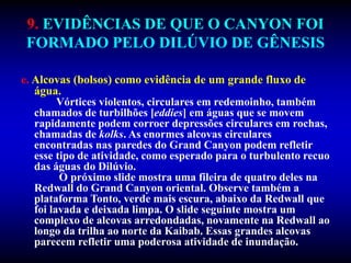 9. EVIDÊNCIAS DE QUE O CANYON FOI
FORMADO PELO DILÚVIO DE GÊNESIS
e. Alcovas (bolsos) como evidência de um grande fluxo de
água.
Vórtices violentos, circulares em redemoinho, também
chamados de turbilhões [eddies] em águas que se movem
rapidamente podem corroer depressões circulares em rochas,
chamadas de kolks. As enormes alcovas circulares
encontradas nas paredes do Grand Canyon podem refletir
esse tipo de atividade, como esperado para o turbulento recuo
das águas do Dilúvio.
O próximo slide mostra uma fileira de quatro deles na
Redwall do Grand Canyon oriental. Observe também a
plataforma Tonto, verde mais escura, abaixo da Redwall que
foi lavada e deixada limpa. O slide seguinte mostra um
complexo de alcovas arredondadas, novamente na Redwall ao
longo da trilha ao norte da Kaibab. Essas grandes alcovas
parecem refletir uma poderosa atividade de inundação.
 