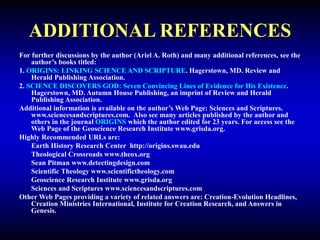 ADDITIONAL REFERENCES
For further discussions by the author (Ariel A. Roth) and many additional references, see the
author’s books titled:
1. ORIGINS: LINKING SCIENCE AND SCRIPTURE. Hagerstown, MD. Review and
Herald Publishing Association.
2. SCIENCE DISCOVERS GOD: Seven Convincing Lines of Evidence for His Existence.
Hagerstown, MD. Autumn House Publishing, an imprint of Review and Herald
Publishing Association.
Additional information is available on the author’s Web Page: Sciences and Scriptures.
www.sciencesandscriptures.com. Also see many articles published by the author and
others in the journal ORIGINS which the author edited for 23 years. For access see the
Web Page of the Geoscience Research Institute www.grisda.org.
Highly Recommended URLs are:
Earth History Research Center http://origins.swau.edu
Theological Crossroads www.theox.org
Sean Pitman www.detectingdesign.com
Scientific Theology www.scientifictheology.com
Geoscience Research Institute www.grisda.org
Sciences and Scriptures www.sciencesandscriptures.com
Other Web Pages providing a variety of related answers are: Creation-Evolution Headlines,
Creation Ministries International, Institute for Creation Research, and Answers in
Genesis.
 