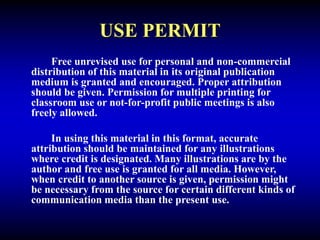 USE PERMIT
Free unrevised use for personal and non-commercial
distribution of this material in its original publication
medium is granted and encouraged. Proper attribution
should be given. Permission for multiple printing for
classroom use or not-for-profit public meetings is also
freely allowed.
In using this material in this format, accurate
attribution should be maintained for any illustrations
where credit is designated. Many illustrations are by the
author and free use is granted for all media. However,
when credit to another source is given, permission might
be necessary from the source for certain different kinds of
communication media than the present use.
 
