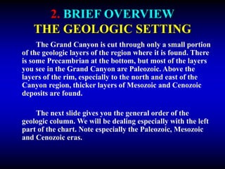2. BRIEF OVERVIEW
THE GEOLOGIC SETTING
The Grand Canyon is cut through only a small portion
of the geologic layers of the region where it is found. There
is some Precambrian at the bottom, but most of the layers
you see in the Grand Canyon are Paleozoic. Above the
layers of the rim, especially to the north and east of the
Canyon region, thicker layers of Mesozoic and Cenozoic
deposits are found.
The next slide gives you the general order of the
geologic column. We will be dealing especially with the left
part of the chart. Note especially the Paleozoic, Mesozoic
and Cenozoic eras.
 