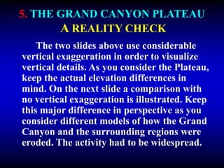 5. THE GRAND CANYON PLATEAU
A REALITY CHECK
The two slides above use considerable
vertical exaggeration in order to visualize
vertical details. As you consider the Plateau,
keep the actual elevation differences in
mind. On the next slide a comparison with
no vertical exaggeration is illustrated. Keep
this major difference in perspective as you
consider different models of how the Grand
Canyon and the surrounding regions were
eroded. The activity had to be widespread.
 