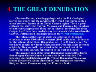 4. THE GREAT DENUDATION
Clarence Dutton, a leading geologist with the U.S. Geological
Survey was aware that the carving of the Grand Canyon was only a
minor erosional feature of the Grand Canyon region. There is good
evidence that above the Canyon, Mesozoic and Cenozoic layers, whose
total thickness approaches twice that of those of the Paleozoic of the
Canyon itself, have been eroded away over a much wider area than the
Canyon. Dutton called this major erosion the “Great Denudation.”
The volume of the Canyon itself, up to the top of its rim, is
estimated as some 4000 cubic kilometers (1000 cubic miles). Estimates
for the volume of the Great Denudation are 15 to 30 times larger. No
one knows exactly how far the Mesozoic and Cenozoic layers extended
originally. They are well represented to the north and east of the
Canyon, but only sparsely represented to the west and south.
The assumed area of the Great Denudation is just a little larger
than the grey Grand Canyon Plateau area in the next slide. The
following slide highlights in pink the “Great Denudation” in a cross
section perspective. At the time of the Great Denudation there was
likely no Grand Canyon nor any San Francisco Peaks.
 
