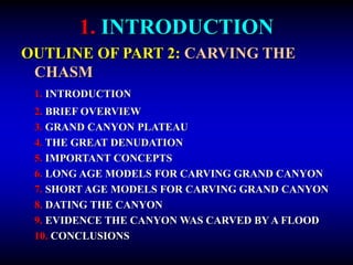1. INTRODUCTION
OUTLINE OF PART 2: CARVING THE
CHASM
1. INTRODUCTION
2. BRIEF OVERVIEW
3. GRAND CANYON PLATEAU
4. THE GREAT DENUDATION
5. IMPORTANT CONCEPTS
6. LONG AGE MODELS FOR CARVING GRAND CANYON
7. SHORT AGE MODELS FOR CARVING GRAND CANYON
8. DATING THE CANYON
9. EVIDENCE THE CANYON WAS CARVED BY A FLOOD
10. CONCLUSIONS
 