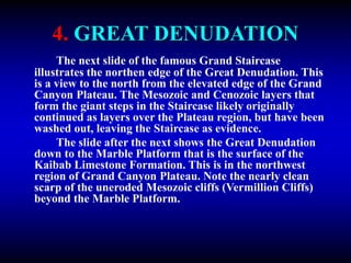 4. GREAT DENUDATION
The next slide of the famous Grand Staircase
illustrates the northen edge of the Great Denudation. This
is a view to the north from the elevated edge of the Grand
Canyon Plateau. The Mesozoic and Cenozoic layers that
form the giant steps in the Staircase likely originally
continued as layers over the Plateau region, but have been
washed out, leaving the Staircase as evidence.
The slide after the next shows the Great Denudation
down to the Marble Platform that is the surface of the
Kaibab Limestone Formation. This is in the northwest
region of Grand Canyon Plateau. Note the nearly clean
scarp of the uneroded Mesozoic cliffs (Vermillion Cliffs)
beyond the Marble Platform.
 