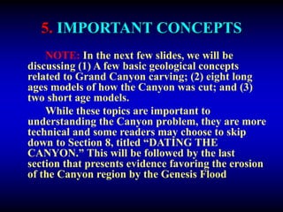 5. IMPORTANT CONCEPTS
NOTE: In the next few slides, we will be
discussing (1) A few basic geological concepts
related to Grand Canyon carving; (2) eight long
ages models of how the Canyon was cut; and (3)
two short age models.
While these topics are important to
understanding the Canyon problem, they are more
technical and some readers may choose to skip
down to Section 8, titled “DATING THE
CANYON.” This will be followed by the last
section that presents evidence favoring the erosion
of the Canyon region by the Genesis Flood
 