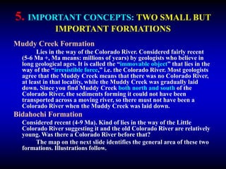 5. IMPORTANT CONCEPTS: TWO SMALL BUT
IMPORTANT FORMATIONS
Muddy Creek Formation
Lies in the way of the Colorado River. Considered fairly recent
(5-6 Ma +, Ma means: millions of years) by geologists who believe in
long geological ages. It is called the “immovable object” that lies in the
way of the “irresistible force,” i.e. the Colorado River. Most geologists
agree that the Muddy Creek means that there was no Colorado River,
at least in that locality, while the Muddy Creek was gradually laid
down. Since you find Muddy Creek both north and south of the
Colorado River, the sediments forming it could not have been
transported across a moving river, so there must not have been a
Colorado River when the Muddy Creek was laid down.
Bidahochi Formation
Considered recent (4-9 Ma). Kind of lies in the way of the Little
Colorado River suggesting it and the old Colorado River are relatively
young. Was there a Colorado River before that?
The map on the next slide identifies the general area of these two
formations. Illustrations follow.
 