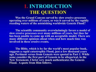 1. INTRODUCTION
THE QUESTION
Was the Grand Canyon carved by slow erosive processes
operating over millions of years, or was it carved by the rapidly
receding waters of the astonishing worldwide Genesis Flood?
The scientific community overwhelmingly favors a model of
slow erosive processes over many millions of years, but thus far
has been unable to come up with an acceptable model. There are
many different opinions about when and how much time was
involved in these erosive events.
The Bible, which is by far the world’s most popular book,
suggests a rapid catastrophic Flood, just a few thousand years
ago. Pertinent verses from Genesis were quoted in Part 1. While
some consider the first part of Genesis to be allegorical, in the
New Testament, Christ very much authenticates the Genesis
Flood. A quote from Him follows.
 