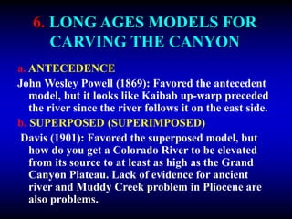 6. LONG AGES MODELS FOR
CARVING THE CANYON
a. ANTECEDENCE
John Wesley Powell (1869): Favored the antecedent
model, but it looks like Kaibab up-warp preceded
the river since the river follows it on the east side.
b. SUPERPOSED (SUPERIMPOSED)
Davis (1901): Favored the superposed model, but
how do you get a Colorado River to be elevated
from its source to at least as high as the Grand
Canyon Plateau. Lack of evidence for ancient
river and Muddy Creek problem in Pliocene are
also problems.
 