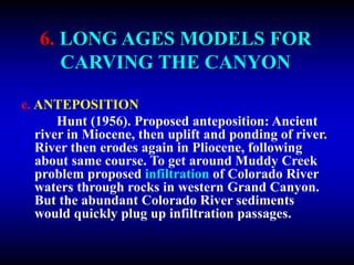 6. LONG AGES MODELS FOR
CARVING THE CANYON
c. ANTEPOSITION
Hunt (1956). Proposed anteposition: Ancient
river in Miocene, then uplift and ponding of river.
River then erodes again in Pliocene, following
about same course. To get around Muddy Creek
problem proposed infiltration of Colorado River
waters through rocks in western Grand Canyon.
But the abundant Colorado River sediments
would quickly plug up infiltration passages.
 