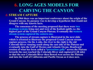 6. LONG AGES MODELS FOR
CARVING THE CANYON
d. STREAM CAPTURE
In 1964 there was an important conference about the origin of the
Grand Canyon. Its purpose was to develop a hypothesis that would not
disagree with any known facts.
The consensus of the meeting proposed that there were two
drainage systems lying east and west of the Kaibab uplift, i.e. the
highest part of the Grand Canyon Plateau. Eventually the western
stream system captured the eastern one.
The process of stream capture is illustrated in the next slide
which is oriented to illustrate the proposed Grand Canyon stream
capture process. On the A side, the river to the right is the old
Colorado River running south along the east side of the Plateau and
eventually into the Gulf of Mexico and Atlantic Ocean. Headward
erosion of what has been called a “precocious gully” across the Plateau
towards the east reached the Colorado River and captured it (B side)
so that the new Colorado River then flowed west across the Plateau
and into the Gulf of California and Pacific Ocean as it does now.
 
