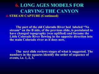 6. LONG AGES MODELS FOR
CARVING THE CANYON
d. STREAM CAPTURE (Continued)
The part of the old Colorado River bed labeled “No
stream” on the B side, of the previous slide, is postulated to
have changed topography (was uplifted) and became the
Little Colorado River flowing in the opposite direction into
the main Colorado river as it does now.
The next slide reviews stages of what is suggested. The
numbers in the squares identify the order of sequence of
events, i.e. 1, 2, 3.
 