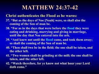 MATTHEW 24:37-42
Christ authenticates the Flood as he warns:
37. “But as the days of Noe [Noah] were, so shall also the
coming of the Son of man be.
38. “For as in the days that were before the flood they were
eating and drinking, marrying and giving in marriage,
until the day that Noe entered into the ark.
39. “And knew not until the flood came, and took them away;
so shall the coming of the Son of man be.
40. “Then shall two be in the field; the one shall be taken, and
the other left.
41. “Two women shall be grinding at the mill; the one shall be
taken, and the other left.
42. “Watch therefore, for ye know not what hour your Lord
doth come.”
 