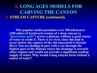 6. LONG AGES MODELS FOR
CARVING THE CANYON
d. STREAM CAPTURE (continued).
This popular model postulates over 300 kilometers
(200 miles) of headward erosion of a deep canyon (a
“precocious gully”) across a plateau, without a good source
of water to erode it. There is no river, since this had to
occur before the capture of the old (ancestral) Colorado
River. You are dealing in part with a cut through the
highest part of the Plateau where the drainage is towards
other regions and would not provide a significant eroding
supply of water. Why would a long canyon form without a
source of water?
 