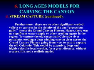 6. LONG AGES MODELS FOR
CARVING THE CANYON
d. STREAM CAPTURE (continued).
Furthermore, there are no other significant eroded
valleys or canyons in the vicinity of the one “precocious
gully,” across the Grand Canyon Plateau. Hence, there was
no significant water supply or other eroding agents in the
region. To capture the old (ancestral) Colorado river
postulates eroding a deep winding canyon clear across the
Grand Canyon Plateau going from west to east to capture
the old Colorado. This would be extensive, deep and
highly selective local erosion, for a great distance, without
a cause. It is not a realistic model.
 