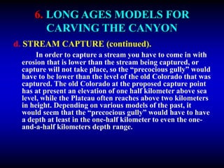 6. LONG AGES MODELS FOR
CARVING THE CANYON
d. STREAM CAPTURE (continued).
In order to capture a stream you have to come in with
erosion that is lower than the stream being captured, or
capture will not take place, so the “precocious gully” would
have to be lower than the level of the old Colorado that was
captured. The old Colorado at the proposed capture point
has at present an elevation of one half kilometer above sea
level, while the Plateau often reaches above two kilometers
in height. Depending on various models of the past, it
would seem that the “precocious gully” would have to have
a depth at least in the one-half kilometer to even the one-
and-a-half kilometers depth range.
 