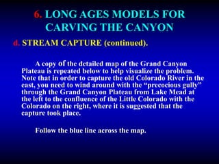 6. LONG AGES MODELS FOR
CARVING THE CANYON
d. STREAM CAPTURE (continued).
A copy of the detailed map of the Grand Canyon
Plateau is repeated below to help visualize the problem.
Note that in order to capture the old Colorado River in the
east, you need to wind around with the “precocious gully”
through the Grand Canyon Plateau from Lake Mead at
the left to the confluence of the Little Colorado with the
Colorado on the right, where it is suggested that the
capture took place.
Follow the blue line across the map.
 