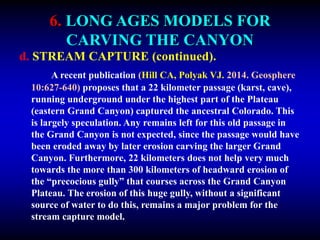 6. LONG AGES MODELS FOR
CARVING THE CANYON
d. STREAM CAPTURE (continued).
A recent publication (Hill CA, Polyak VJ. 2014. Geosphere
10:627-640) proposes that a 22 kilometer passage (karst, cave),
running underground under the highest part of the Plateau
(eastern Grand Canyon) captured the ancestral Colorado. This
is largely speculation. Any remains left for this old passage in
the Grand Canyon is not expected, since the passage would have
been eroded away by later erosion carving the larger Grand
Canyon. Furthermore, 22 kilometers does not help very much
towards the more than 300 kilometers of headward erosion of
the “precocious gully” that courses across the Grand Canyon
Plateau. The erosion of this huge gully, without a significant
source of water to do this, remains a major problem for the
stream capture model.
 