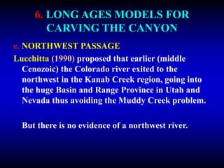 6. LONG AGES MODELS FOR
CARVING THE CANYON
e. NORTHWEST PASSAGE
Lucchitta (1990) proposed that earlier (middle
Cenozoic) the Colorado river exited to the
northwest in the Kanab Creek region, going into
the huge Basin and Range Province in Utah and
Nevada thus avoiding the Muddy Creek problem.
But there is no evidence of a northwest river.
 