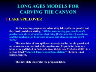 LONG AGES MODELS FOR
CARVING THE CANYON
f. LAKE SPILLOVER
At the meeting, proponents advocating lake spillover pointed out
the classic problems stating: “All the arm-waving you can do can’t
produce one shred of evidence that thing [Colorado River] was there,
and the mechanics of headward erosion and stream capture don’t
work.”
This new idea of lake spillover was rejected by the old guard and
no consensus was reached at this conference. Reports for these new
ideas were published in Colorado River Origin and Evolution (2001) in a
section titled “Selected Theories and Speculation.” The idea is not
being accepted.
The next slide illustrates the proposed lakes.
 