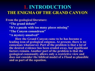 1. INTRODUCTION
THE ENIGMA OF THE GRAND CANYON
From the geological literature:
“The grand debate”
“It’s a puzzle with too many pieces missing”
“The Canyon conundrum”
“A mystery unsolved”
How the Grand Canyon came to be has become a
leading icon of geological enigmas. At present, there is no
consensus whatsoever. Part of the problem is that a lot of
the desired evidence has been eroded away, but significant
factors remain. Another part of the problem is that the
geological community allows only a restrictive view and
does not consider the biblical model of a Flood as plausible
and as part of the equation.
 