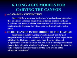 6. LONG AGES MODELS FOR
CARVING THE CANYON
g. A CANADIAN CONNECTION
Sears (2013). proposes on the basis of microfossils and other data
that an ancient Colorado River drainage turned north in the Lake
Mead area to Canada, and then northeast towards Greenland into the
North Atlantic. However, there is no good evidence of a river going
north.
h. OLDER CANYON IN THE MIDDLE OF THE PLATEAU
Karlstrom et al. (2014), using several physical tests for past
temperatures of the rocks, conclude that segments of the Canyon in the
middle of the Plateau are much older than those on either end.
Integration of the whole Canyon was late. This is a strange sequence of
river activity when the middle of the Canyon is carved earlier than the
ends. Where did the water needed for the early erosion of the
midsection come from?
 