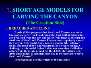 7. SHORT AGE MODELS FOR
CARVING THE CANYON
(The Creation Side)
a. BREACHED ANTICLINE
Austin (1994) proposes that the Grand Canyon was cut a
few centuries after the Flood, when the East Kaibab Monocline
was breached from the east and water from lakes to the east and
northeast of the Grand Canyon Plateau catastrophically carved
the Canyon. This model has similarities to the lake spillover
model discussed above, and was proposed 14 years earlier. A
challenge to this model is that it does not seem that the limited
waters from these lakes could cut the 4,000 cubic kilometers,
(1000 cubic miles) of sediment that had to be removed to carve
the Grand Canyon?
Proposed lakes are illustrated on the next slide.
 