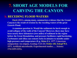 7. SHORT AGE MODELS FOR
CARVING THE CANYON
b. RECEDING FLOOD WATERS
Oard (2011), among many, summarizes evidence that the Grand
Canyon is the result of erosion by the receding waters of the great
Genesis Flood.
A common question is: Would the sediments be hard enough to
avoid collapse of the walls of the Canyon? However, there may have
been nearly three kilometers (two miles) of sediment in the region
before the Great Denudation, and pressure facilitates rapid hardening.
Carbonates and silica can cement rocks in minutes to months under
high pressure and temperature (E.g. Shinn EA. 1977. Limestone
compaction: An enigma. Geology 5:21-24; Oehler JH, Schopf WJ.
1971. Artificial microfossils: Experimental studies… . Science
174:1229-1231).
 
