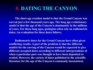 8. DATING THE CANYON
The short age creation model is that the Grand Canyon was
carved just a few thousand years ago. The long age evolutionary
model is that the age of the Canyon is dominantly in the millions
of years. For these long ages, geologists often rely on radiometric
dates. An evaluation for these dates follows.
Radiometric dates for the Grand Canyon have often given
conflicting results. A part of the problem is that the different
models for the carving of the Canyon would be expected to give
different accepted dates according to different interpretations of
when a particular part was thought to have been deposited or
eroded. However, the variety of dates published in the scientific
literature for the age of the Canyon is commonly inconsistent.
 