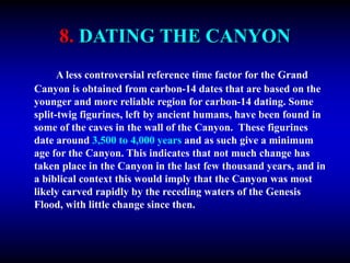 8. DATING THE CANYON
A less controversial reference time factor for the Grand
Canyon is obtained from carbon-14 dates that are based on the
younger and more reliable region for carbon-14 dating. Some
split-twig figurines, left by ancient humans, have been found in
some of the caves in the wall of the Canyon. These figurines
date around 3,500 to 4,000 years and as such give a minimum
age for the Canyon. This indicates that not much change has
taken place in the Canyon in the last few thousand years, and in
a biblical context this would imply that the Canyon was most
likely carved rapidly by the receding waters of the Genesis
Flood, with little change since then.
 