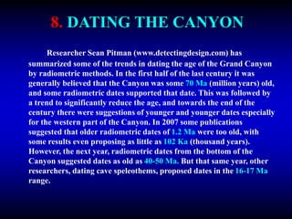 8. DATING THE CANYON
Researcher Sean Pitman (www.detectingdesign.com) has
summarized some of the trends in dating the age of the Grand Canyon
by radiometric methods. In the first half of the last century it was
generally believed that the Canyon was some 70 Ma (million years) old,
and some radiometric dates supported that date. This was followed by
a trend to significantly reduce the age, and towards the end of the
century there were suggestions of younger and younger dates especially
for the western part of the Canyon. In 2007 some publications
suggested that older radiometric dates of 1.2 Ma were too old, with
some results even proposing as little as 102 Ka (thousand years).
However, the next year, radiometric dates from the bottom of the
Canyon suggested dates as old as 40-50 Ma. But that same year, other
researchers, dating cave speleothems, proposed dates in the 16-17 Ma
range.
 