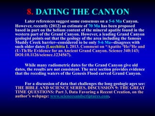 8. DATING THE CANYON
Later references suggest some consensus on a 5-6 Ma Canyon.
However, recently (2012) an estimate of 70 Ma has been proposed
based in part on the helium content of the mineral apatite found in the
western part of the Grand Canyon. However, a leading Grand Canyon
geologist points out that the geology of the area including the famous
Muddy Creek barrier--considered to be only 5-6 Ma--disagrees with
such older dates (Lucchitta I. 2013. Comment on “Apatite 4He/3He and
(U-Th/He Evidence for an Ancient Grand Canyon. Science 340:143;
DOI:10.1126/science.1234567).
While many radiometric dates for the Grand Canyon give old
dates, the results are not consistent. The next section provides evidence
that the receding waters of the Genesis Flood carved Grand Canyon.
For a discussion of data that challenges the long geologic ages see:
THE BIBLE AND SCIENCE SERIES, DISCUSSION 9: THE GREAT
TIME QUESTIONS: Part 3, Data Favoring a Recent Creation, on the
author’s webpage: www.sciencesandscriptures.com.
 
