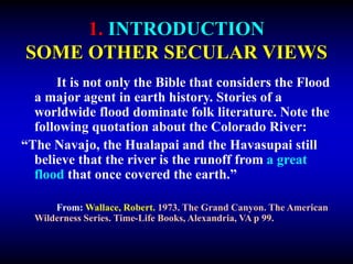 1. INTRODUCTION
SOME OTHER SECULAR VIEWS
It is not only the Bible that considers the Flood
a major agent in earth history. Stories of a
worldwide flood dominate folk literature. Note the
following quotation about the Colorado River:
“The Navajo, the Hualapai and the Havasupai still
believe that the river is the runoff from a great
flood that once covered the earth.”
From: Wallace, Robert. 1973. The Grand Canyon. The American
Wilderness Series. Time-Life Books, Alexandria, VA p 99.
 